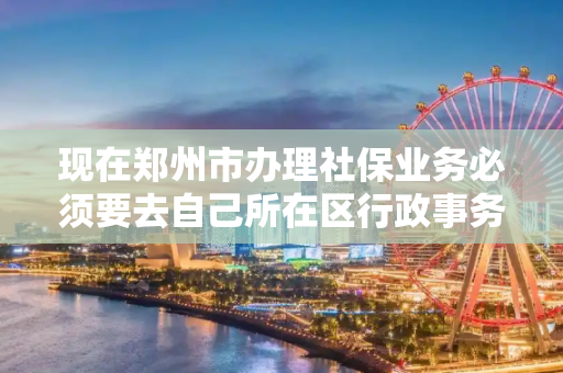 现在郑州市办理社保业务必须要去自己所在区行政事务中心或者社保局办理吗