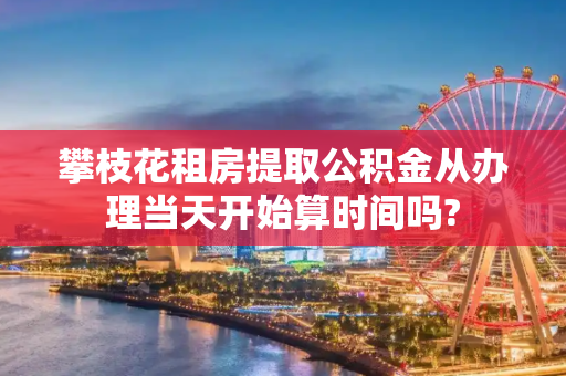 攀枝花租房提取公积金从办理当天开始算时间吗?