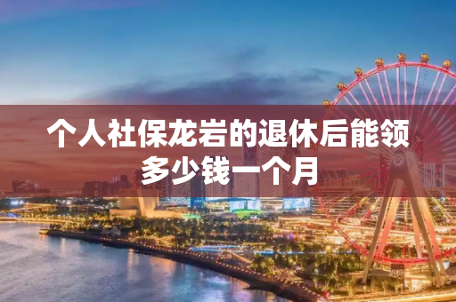 个人社保龙岩的退休后能领多少钱一个月