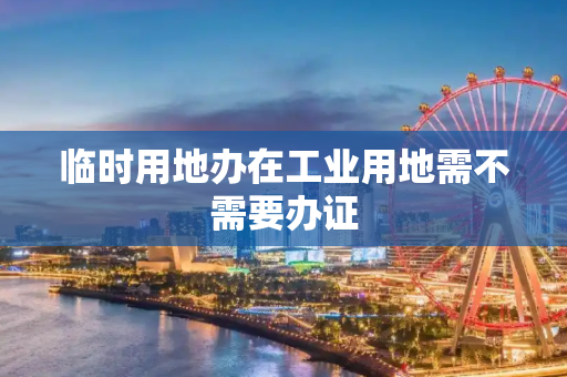 临时用地办在工业用地需不需要办证