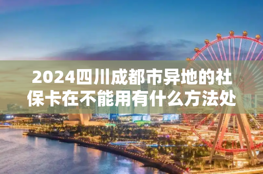 2024四川成都市异地的社保卡在不能用有什么方法处理