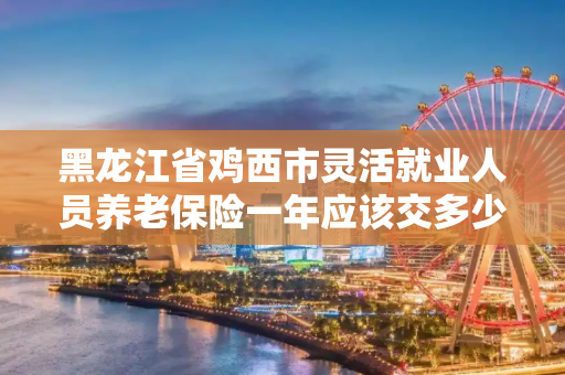 黑龙江省鸡西市灵活就业人员养老保险一年应该交多少钱.每年交的钱一样么?交满15年我以后每月能领多少钱