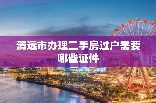 清远市办理二手房过户需要哪些证件