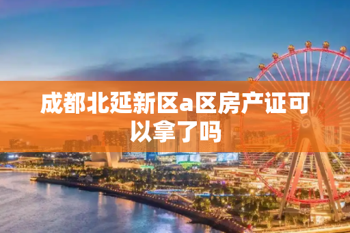 成都北延新区a区房产证可以拿了吗