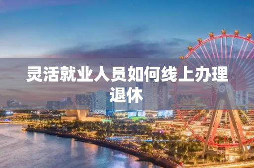 灵活就业人员如何线上办理退休