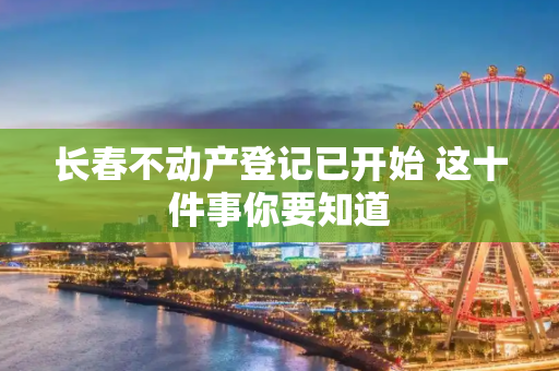 长春不动产登记已开始 这十件事你要知道