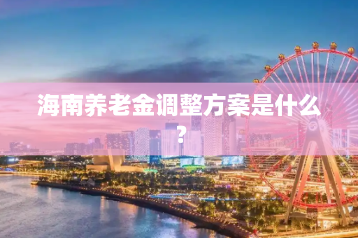 海南养老金调整方案是什么？
