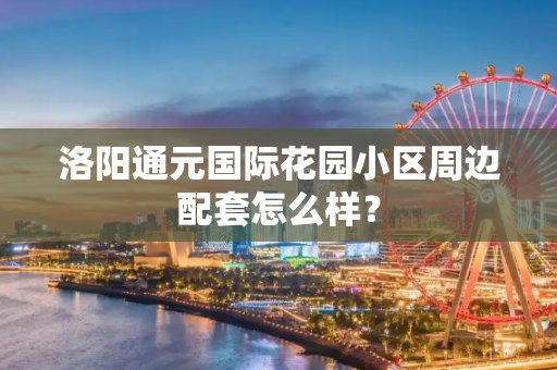 洛阳通元国际花园小区周边配套怎么样？
