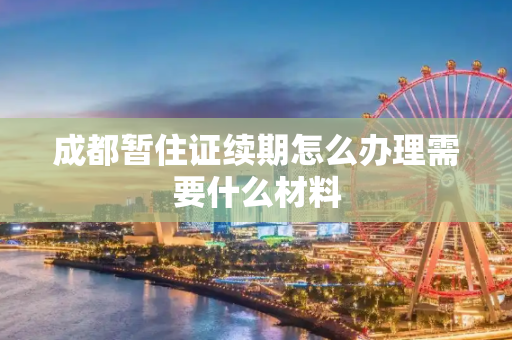 成都暂住证续期怎么办理需要什么材料