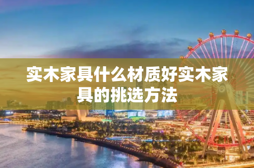 实木家具什么材质好实木家具的挑选方法