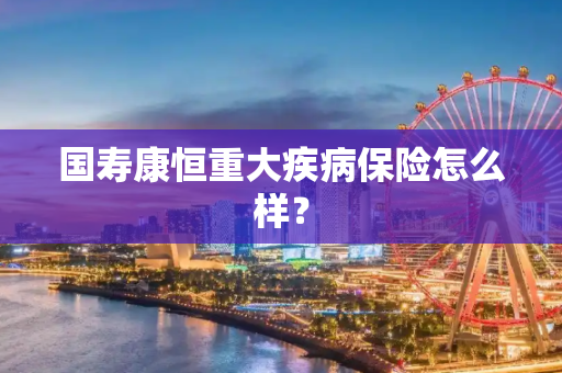 国寿康恒重大疾病保险怎么样？