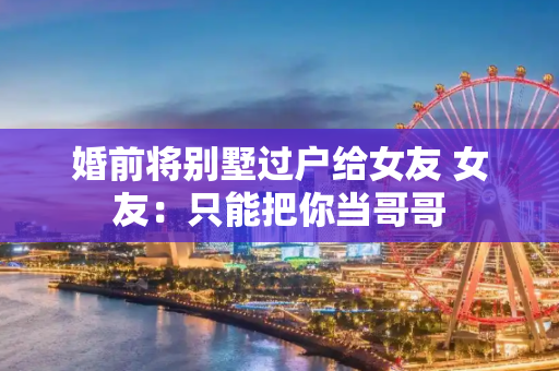 婚前将别墅过户给女友 女友：只能把你当哥哥