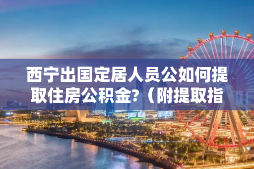 西宁出国定居人员公如何提取住房公积金?（附提取指南）