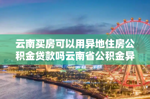 云南买房可以用异地住房公积金贷款吗云南省公积金异地贷款