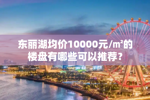 东丽湖均价10000元/㎡的楼盘有哪些可以推荐？