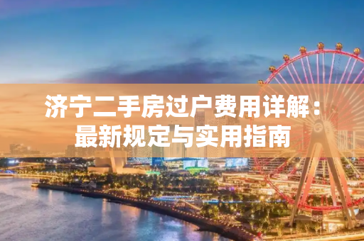济宁二手房过户费用详解：最新规定与实用指南