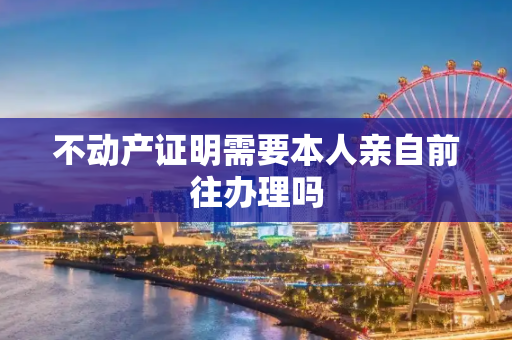 不动产证明需要本人亲自前往办理吗