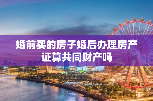 婚前买的房子婚后办理房产证算共同财产吗