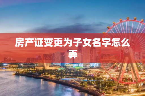 房产证变更为子女名字怎么弄