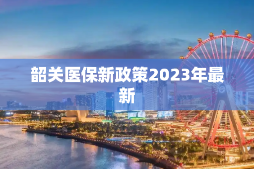 韶关医保新政策2023年最新