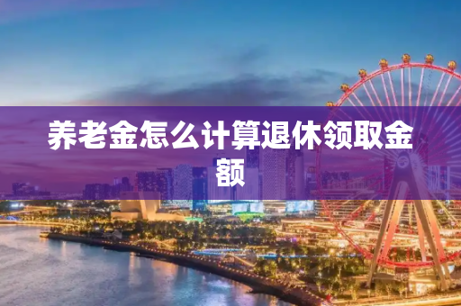 养老金怎么计算退休领取金额