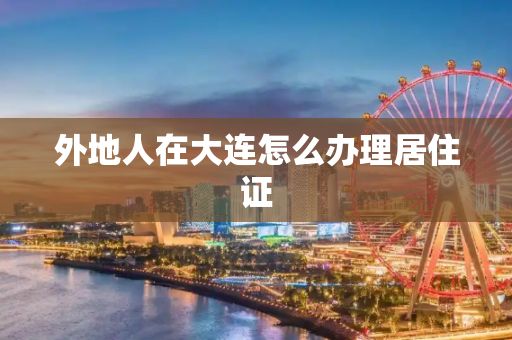 外地人在大连怎么办理居住证