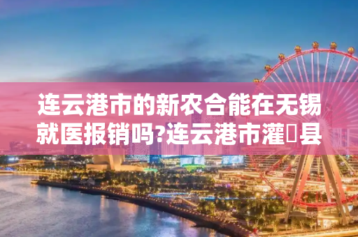 连云港市的新农合能在无锡就医报销吗?连云港市灌萳县参加的新农合能在无锡医院就医报销吗？