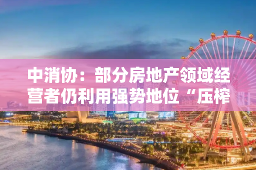 中消协：部分房地产领域经营者仍利用强势地位“压榨”消费者