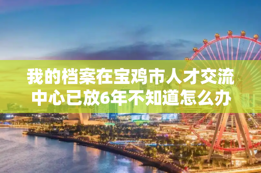 我的档案在宝鸡市人才交流中心已放6年不知道怎么办？