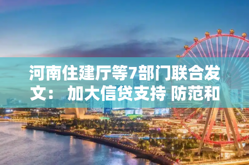 河南住建厅等7部门联合发文： 加大信贷支持 防范和化解房地产市场风险