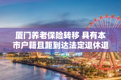 厦门养老保险转移 具有本市户籍且距到达法定退休退休年龄一年以上的