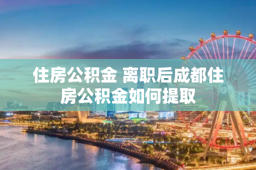 住房公积金 离职后成都住房公积金如何提取