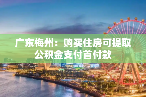 广东梅州：购买住房可提取公积金支付首付款