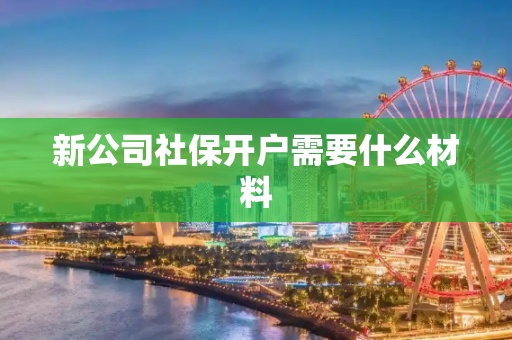 新公司社保开户需要什么材料