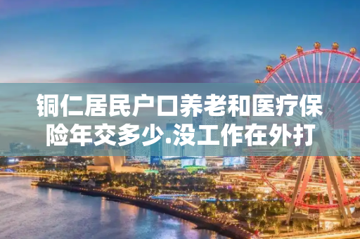 铜仁居民户口养老和医疗保险年交多少.没工作在外打工.养老保险要交到什么时候.到期月能领多少
