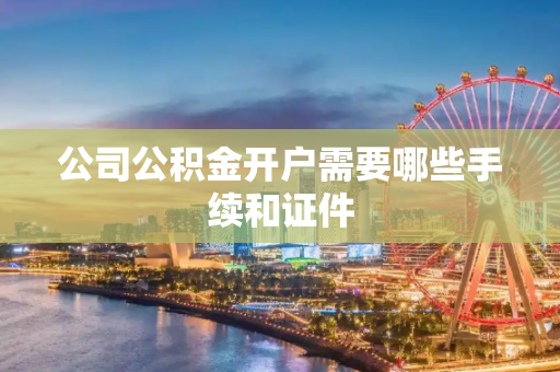 公司公积金开户需要哪些手续和证件