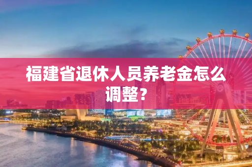 福建省退休人员养老金怎么调整？