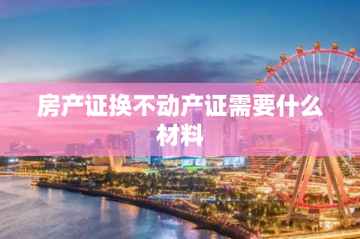 房产证换不动产证需要什么材料