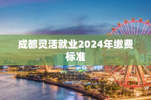 成都灵活就业2024年缴费标准