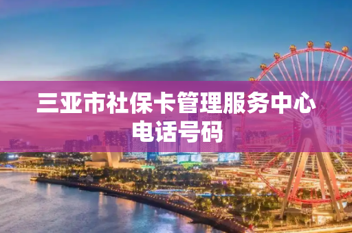 三亚市社保卡管理服务中心电话号码
