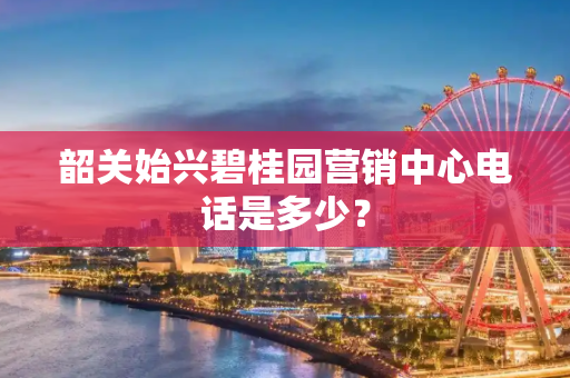 韶关始兴碧桂园营销中心电话是多少？