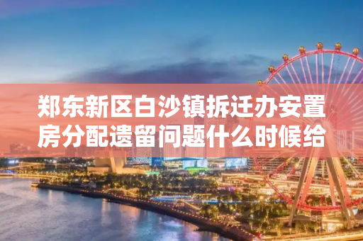 郑东新区白沙镇拆迁办安置房分配遗留问题什么时候给解决了