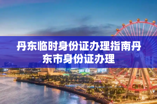 丹东临时身份证办理指南丹东市身份证办理