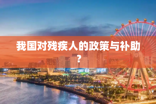 我国对残疾人的政策与补助？