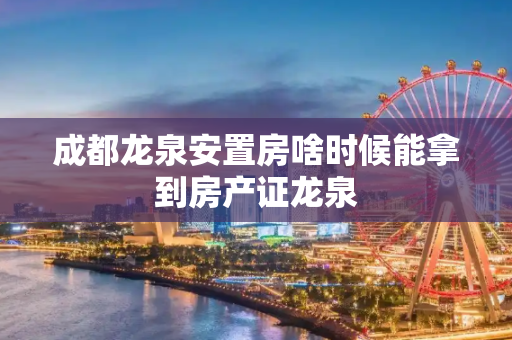 成都龙泉安置房啥时候能拿到房产证龙泉