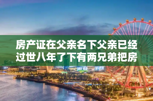 房产证在父亲名下父亲已经过世八年了下有两兄弟把房子重建了房产证怎么办理