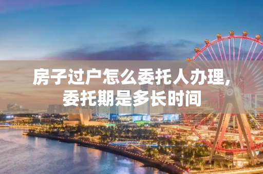 房子过户怎么委托人办理,委托期是多长时间