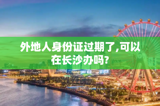 外地人身份证过期了,可以在长沙办吗?